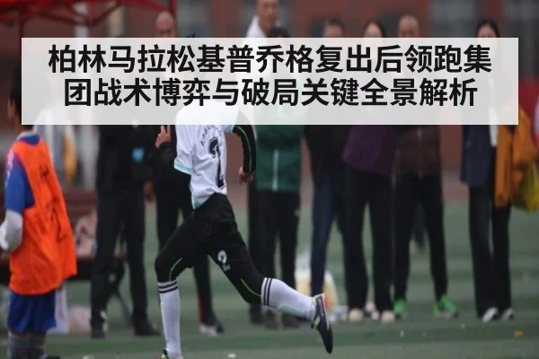柏林马拉松基普乔格复出后领跑集团战术博弈与破局关键全景解析