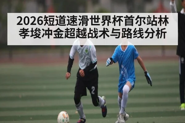 2026短道速滑世界杯首尔站林孝埈冲金超越战术与路线分析